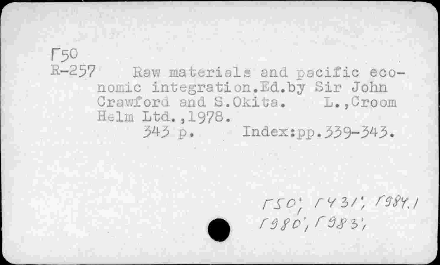 ﻿r^o
R-257 Raw materials and. pacific economic integration.Ed.by Sir John Crawford and S.Okita. L.,Croom Helm Ltd.,1978.
p. Indexspp.3^9-343.
rso'f rv?>r, W'ri CM o'.